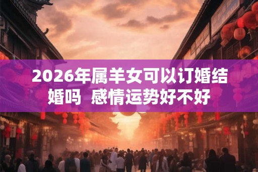2026年属羊女可以订婚结婚吗 感情运势好不好 2026年属羊女可以订婚结婚吗 感情运势好不好
