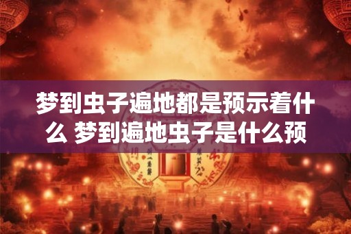 梦到虫子遍地都是预示着什么 梦到遍地虫子是什么预兆