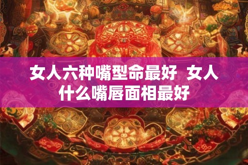 女人六种嘴型命最好  女人什么嘴唇面相最好