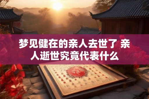 梦见健在的亲人去世了 亲人逝世究竟代表什么 梦见健在的亲人去世了 亲人逝世究竟代表什么