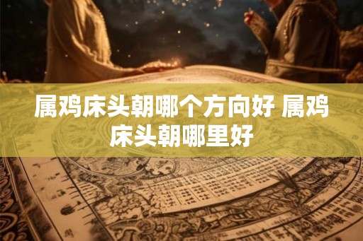 属鸡床头朝哪个方向好 属鸡床头朝哪里好 属鸡床头朝哪个方向好 属鸡床头朝哪里好