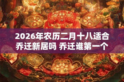 2026年农历二月十八适合乔迁新居吗 乔迁谁第一个进门