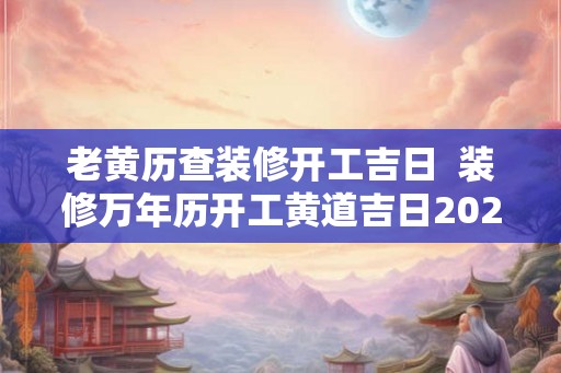老黄历查装修开工吉日  装修万年历开工黄道吉日2026