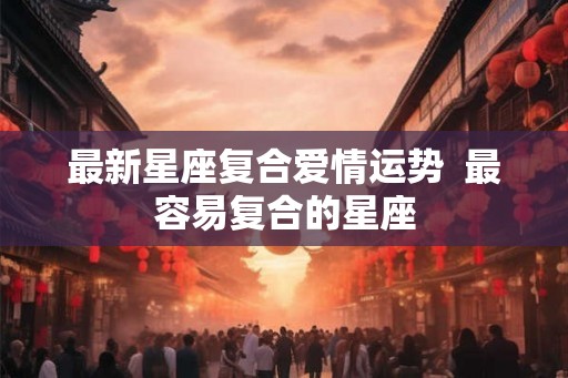 最新星座复合爱情运势  最容易复合的星座