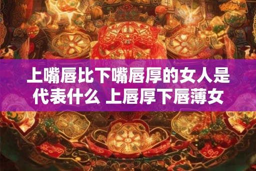 上嘴唇比下嘴唇厚的女人是代表什么 上唇厚下唇薄女人象征何