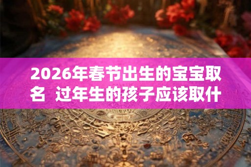 2026年春节出生的宝宝取名  过年生的孩子应该取什么名字好