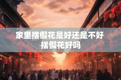 家里摆假花是好还是不好 摆假花好吗