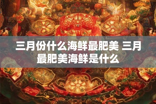 三月份什么海鲜最肥美 三月最肥美海鲜是什么