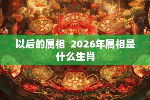 以后的属相  2026年属相是什么生肖