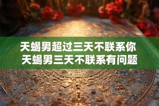 天蝎男超过三天不联系你 天蝎男三天不联系有问题