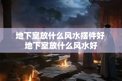 地下室放什么风水摆件好 地下室放什么风水好 地下室放什么风水摆件好 地下室放什么风水好