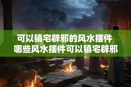 可以镇宅辟邪的风水摆件 哪些风水摆件可以镇宅辟邪