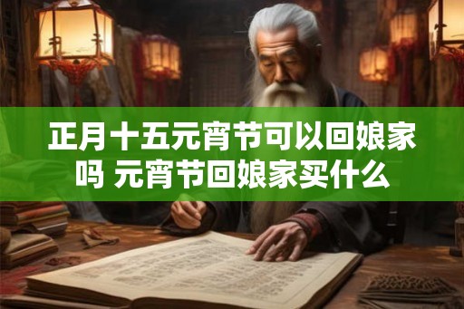 正月十五元宵节可以回娘家吗 元宵节回娘家买什么