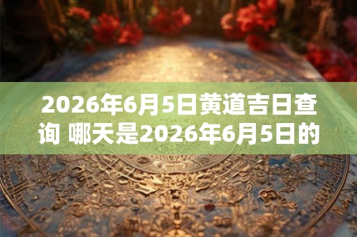 2026年6月5日黄道吉日查询 哪天是2026年6月5日的黄道吉日