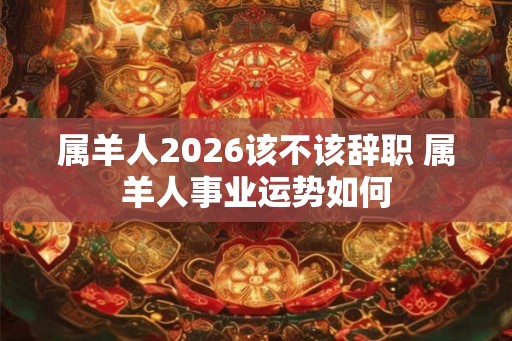 属羊人2026该不该辞职 属羊人事业运势如何