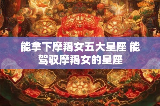 能拿下摩羯女五大星座 能驾驭摩羯女的星座