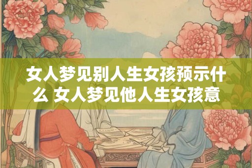 女人梦见别人生女孩预示什么 女人梦见他人生女孩意味着什么 女人梦见别人生女孩预示什么 女人梦见他人生女孩意味着什么
