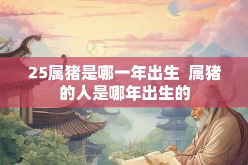 25属猪是哪一年出生  属猪的人是哪年出生的