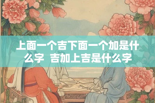 上面一个吉下面一个加是什么字  吉加上吉是什么字