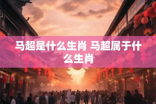 马超是什么生肖 马超属于什么生肖