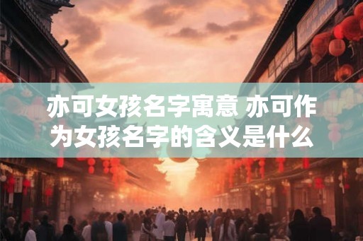 亦可女孩名字寓意 亦可作为女孩名字的含义是什么