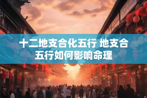 十二地支合化五行 地支合五行如何影响命理