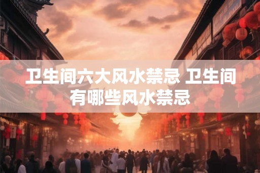 卫生间六大风水禁忌 卫生间有哪些风水禁忌