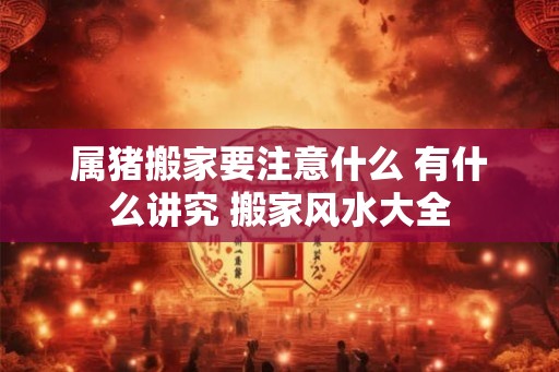 属猪搬家要注意什么 有什么讲究 搬家风水大全