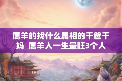 属羊的找什么属相的干爸干妈  属羊人一生最旺3个人