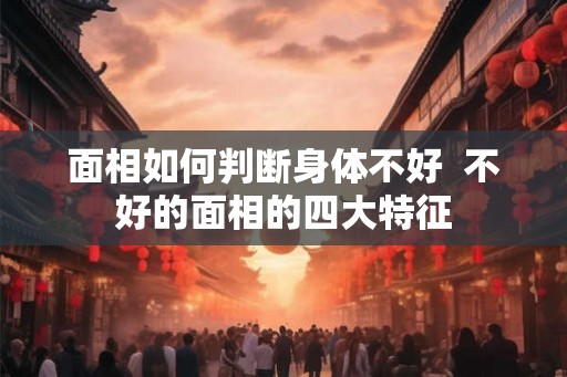 面相如何判断身体不好  不好的面相的四大特征