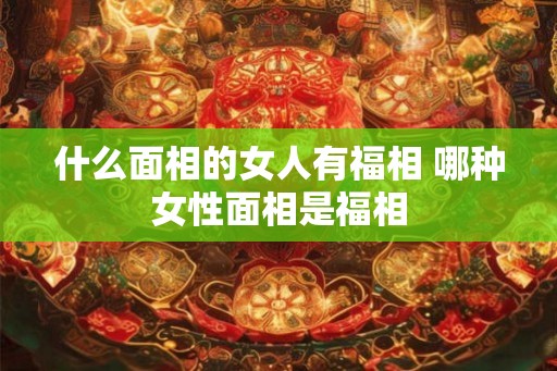 什么面相的女人有福相 哪种女性面相是福相