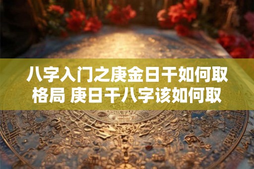 八字入门之庚金日干如何取格局 庚日干八字该如何取格