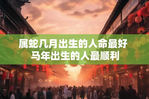 属蛇几月出生的人命最好 马年出生的人最顺利