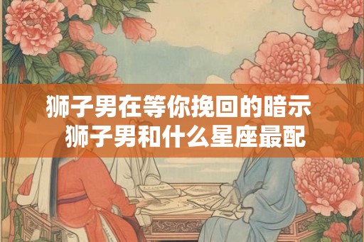 狮子男在等你挽回的暗示  狮子男和什么星座最配