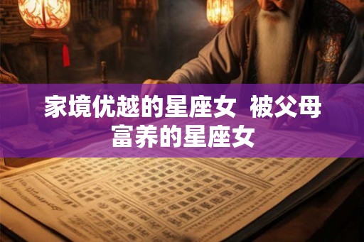 家境优越的星座女 被父母富养的星座女 家境优越的星座女 被父母富养的星座女