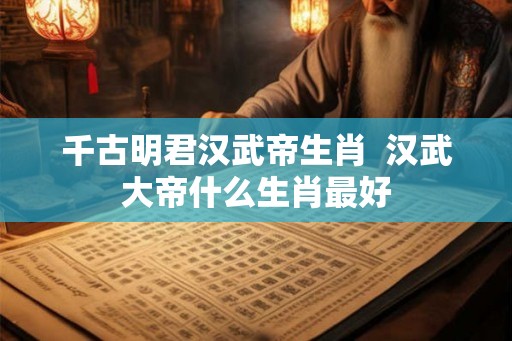 千古明君汉武帝生肖  汉武大帝什么生肖最好