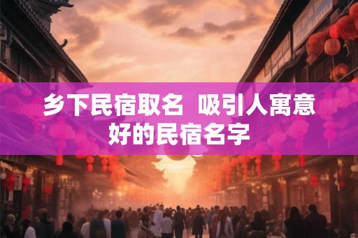 乡下民宿取名  吸引人寓意好的民宿名字
