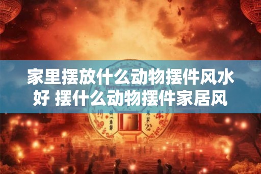 家里摆放什么动物摆件风水好 摆什么动物摆件家居风水好 家里摆放什么动物摆件风水好 摆什么动物摆件家居风水好