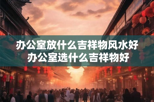 办公室放什么吉祥物风水好 办公室选什么吉祥物好