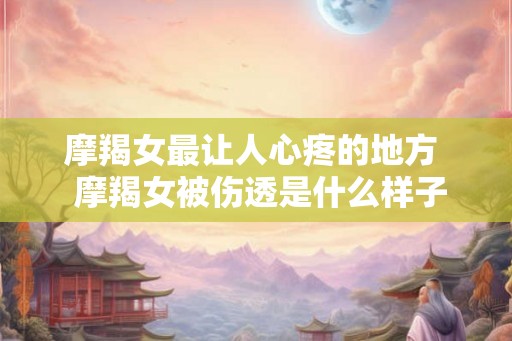 摩羯女最让人心疼的地方  摩羯女被伤透是什么样子
