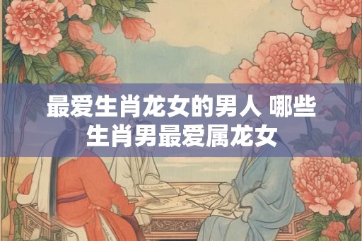 最爱生肖龙女的男人 哪些生肖男最爱属龙女 最爱生肖龙女的男人 哪些生肖男最爱属龙女