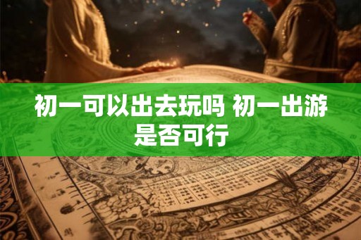 初一可以出去玩吗 初一出游是否可行
