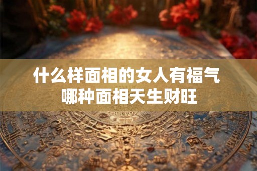 什么样面相的女人有福气 哪种面相天生财旺 什么样面相的女人有福气 哪种面相天生财旺