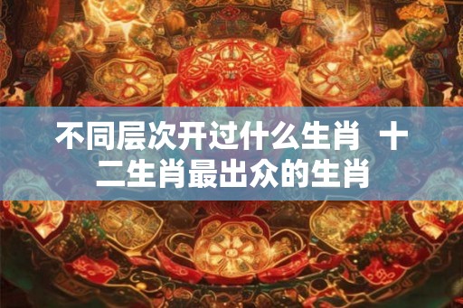 不同层次开过什么生肖  十二生肖最出众的生肖