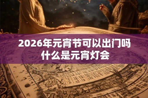 2026年元宵节可以出门吗 什么是元宵灯会