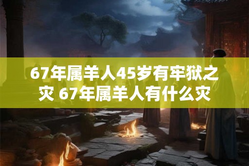 67年属羊人45岁有牢狱之灾 67年属羊人有什么灾