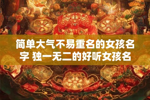 简单大气不易重名的女孩名字 独一无二的好听女孩名