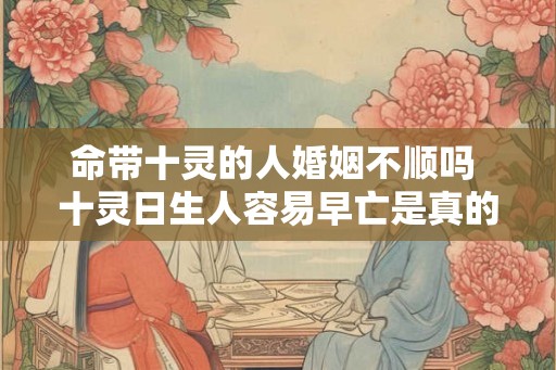 命带十灵的人婚姻不顺吗 十灵日生人容易早亡是真的吗 命带十灵的人婚姻不顺吗 十灵日生人容易早亡是真的吗
