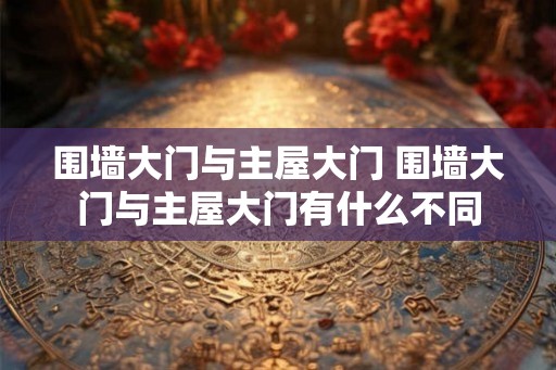 围墙大门与主屋大门 围墙大门与主屋大门有什么不同