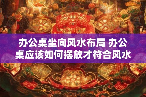 办公桌坐向风水布局 办公桌应该如何摆放才符合风水